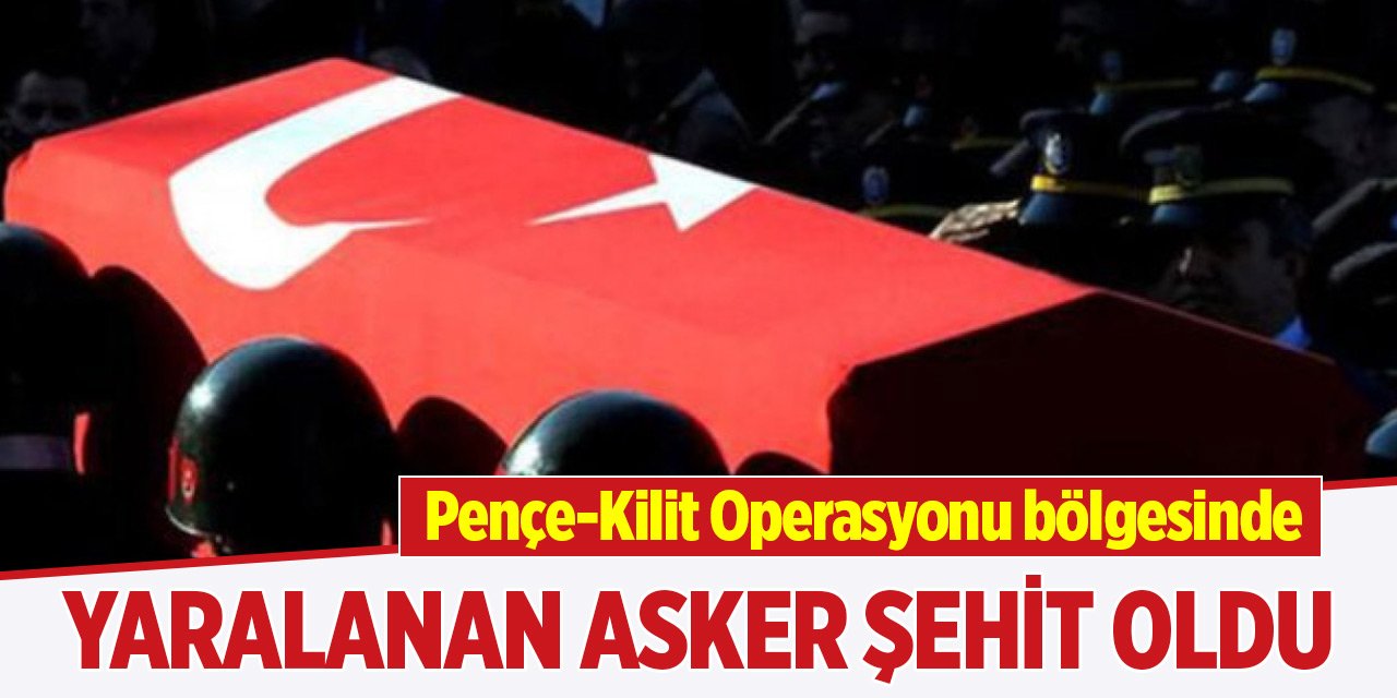 Pençe-Kilit Operasyonu bölgesinde yaralanan asker şehit oldu