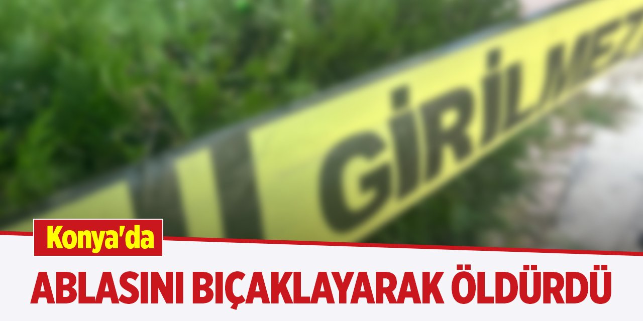 Konya'da ablasını bıçaklayarak öldürdü